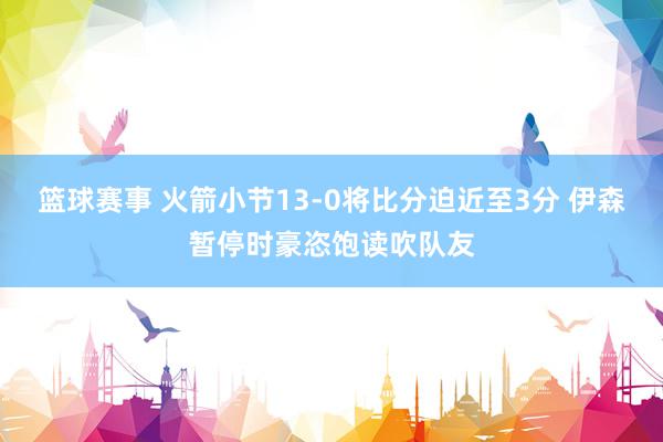 篮球赛事 火箭小节13-0将比分迫近至3分 伊森暂停时豪恣饱读吹队友