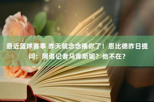 最近篮球赛事 昨天就念念揍你了！恩比德昨日提问：阿谁记者马库斯呢？他不在？