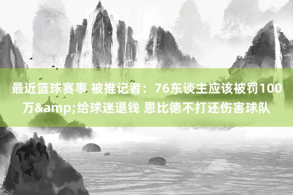 最近篮球赛事 被推记者：76东谈主应该被罚100万&给球迷退钱 恩比德不打还伤害球队