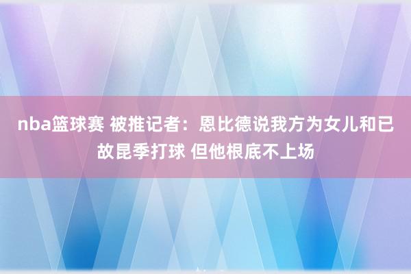 nba篮球赛 被推记者：恩比德说我方为女儿和已故昆季打球 但他根底不上场