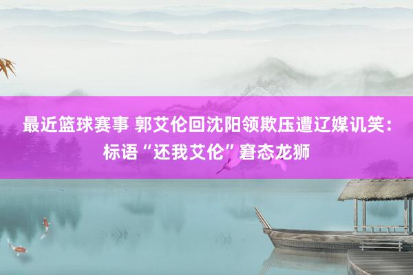 最近篮球赛事 郭艾伦回沈阳领欺压遭辽媒讥笑：标语“还我艾伦”窘态龙狮