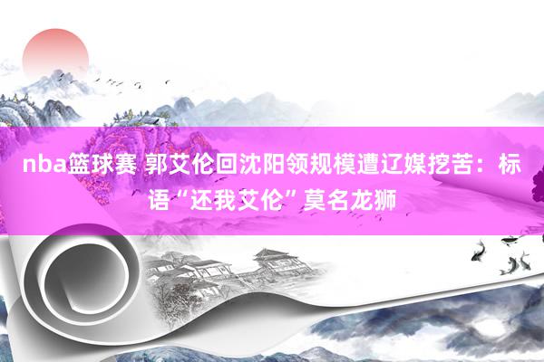 nba篮球赛 郭艾伦回沈阳领规模遭辽媒挖苦：标语“还我艾伦”莫名龙狮