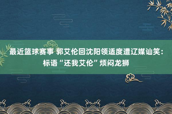 最近篮球赛事 郭艾伦回沈阳领适度遭辽媒讪笑：标语“还我艾伦”烦闷龙狮