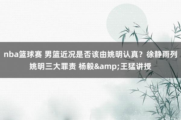 nba篮球赛 男篮近况是否该由姚明认真？徐静雨列姚明三大罪责 杨毅&王猛讲授