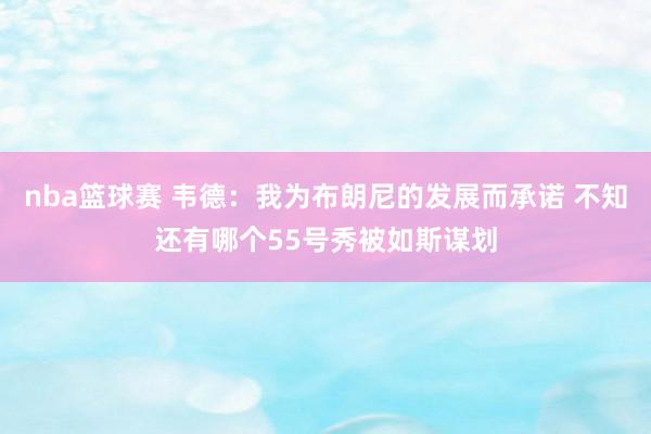 nba篮球赛 韦德：我为布朗尼的发展而承诺 不知还有哪个55号秀被如斯谋划