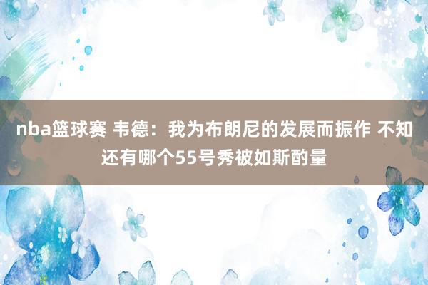 nba篮球赛 韦德：我为布朗尼的发展而振作 不知还有哪个55号秀被如斯酌量