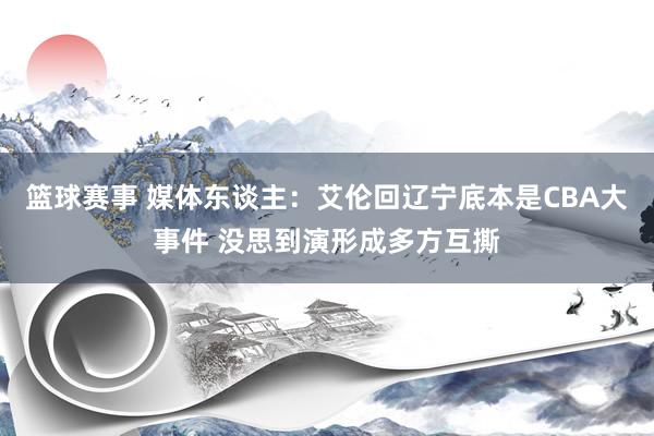 篮球赛事 媒体东谈主：艾伦回辽宁底本是CBA大事件 没思到演形成多方互撕