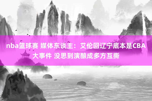 nba篮球赛 媒体东谈主：艾伦回辽宁底本是CBA大事件 没思到演酿成多方互撕