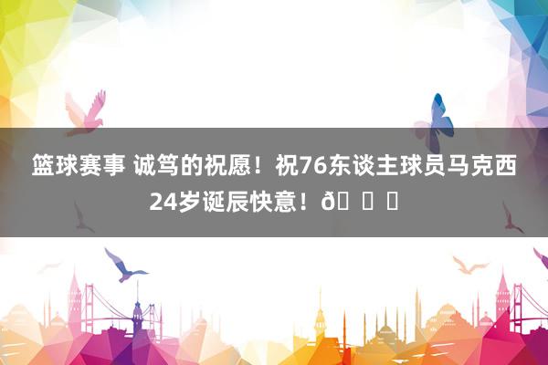 篮球赛事 诚笃的祝愿！祝76东谈主球员马克西24岁诞辰快意！🎂