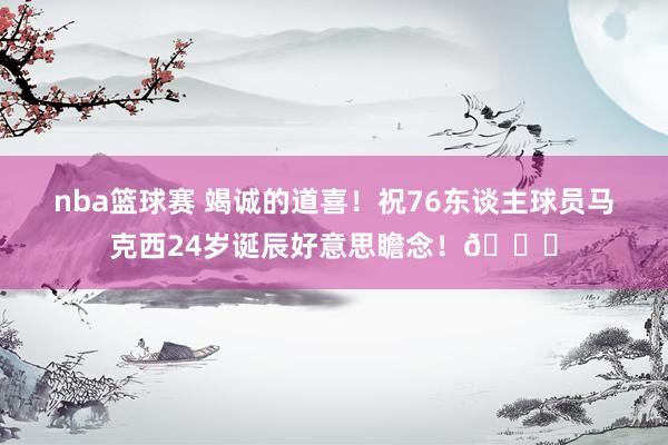 nba篮球赛 竭诚的道喜！祝76东谈主球员马克西24岁诞辰好意思瞻念！🎂