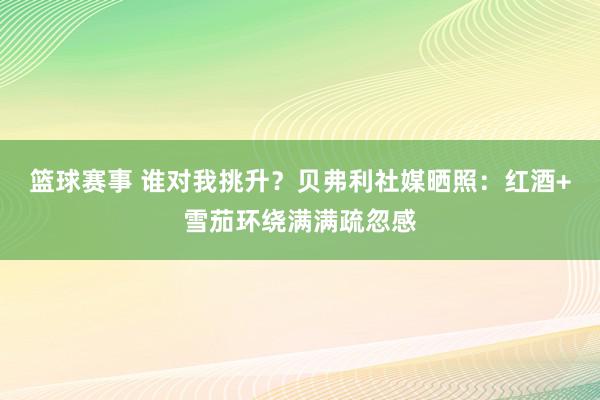 篮球赛事 谁对我挑升？贝弗利社媒晒照：红酒+雪茄环绕满满疏忽感