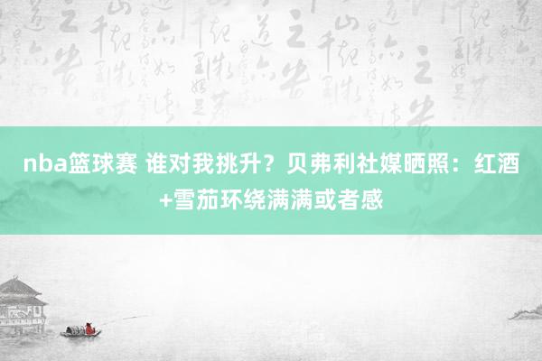 nba篮球赛 谁对我挑升？贝弗利社媒晒照：红酒+雪茄环绕满满或者感