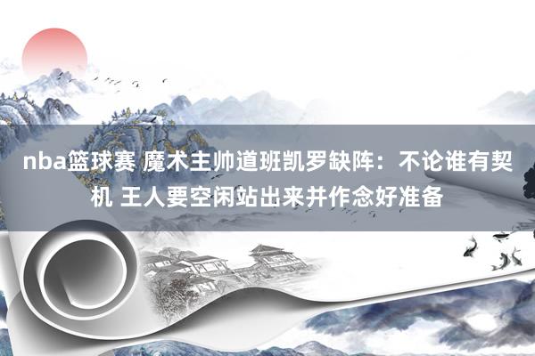 nba篮球赛 魔术主帅道班凯罗缺阵：不论谁有契机 王人要空闲站出来并作念好准备