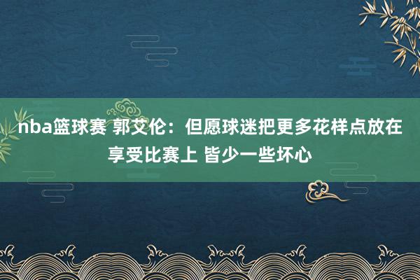 nba篮球赛 郭艾伦：但愿球迷把更多花样点放在享受比赛上 皆少一些坏心