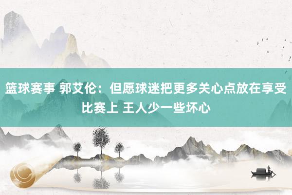 篮球赛事 郭艾伦：但愿球迷把更多关心点放在享受比赛上 王人少一些坏心