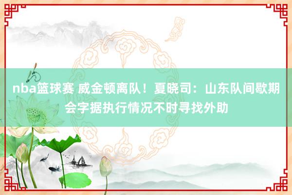 nba篮球赛 威金顿离队！夏晓司：山东队间歇期会字据执行情况不时寻找外助