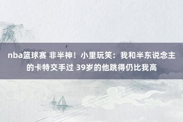 nba篮球赛 非半神！小里玩笑：我和半东说念主的卡特交手过 39岁的他跳得仍比我高