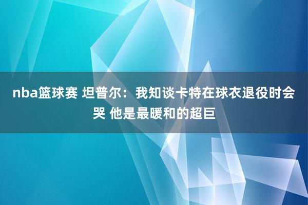 nba篮球赛 坦普尔：我知谈卡特在球衣退役时会哭 他是最暖和的超巨