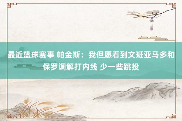 最近篮球赛事 帕金斯：我但愿看到文班亚马多和保罗调解打内线 少一些跳投