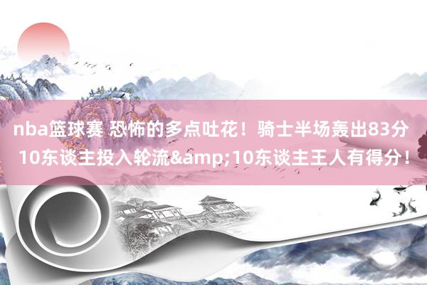 nba篮球赛 恐怖的多点吐花！骑士半场轰出83分 10东谈主投入轮流&10东谈主王人有得分！