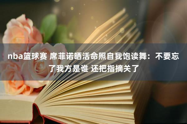 nba篮球赛 席菲诺晒活命照自我饱读舞：不要忘了我方是谁 还把指摘关了