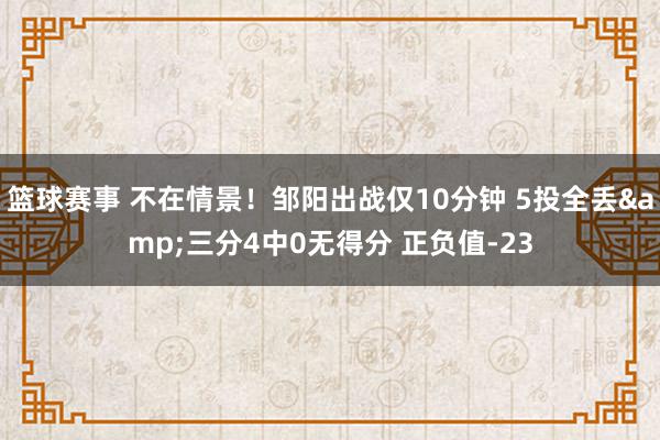 篮球赛事 不在情景！邹阳出战仅10分钟 5投全丢&三分4中0无得分 正负值-23