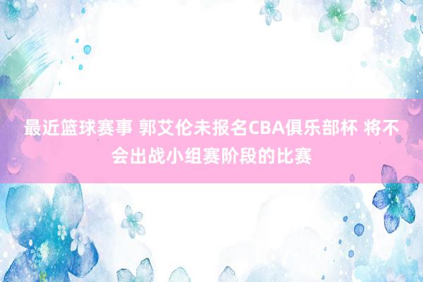 最近篮球赛事 郭艾伦未报名CBA俱乐部杯 将不会出战小组赛阶段的比赛