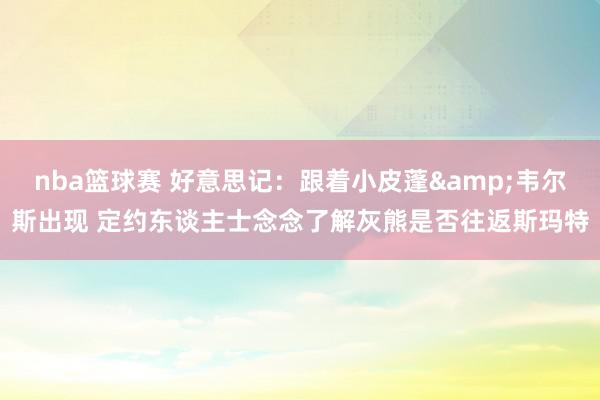 nba篮球赛 好意思记：跟着小皮蓬&韦尔斯出现 定约东谈主士念念了解灰熊是否往返斯玛特