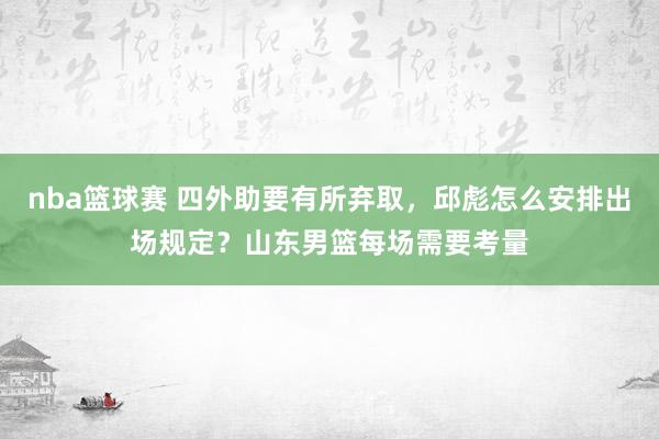 nba篮球赛 四外助要有所弃取，邱彪怎么安排出场规定？山东男篮每场需要考量