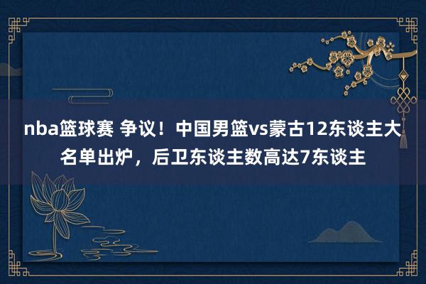 nba篮球赛 争议！中国男篮vs蒙古12东谈主大名单出炉，后卫东谈主数高达7东谈主