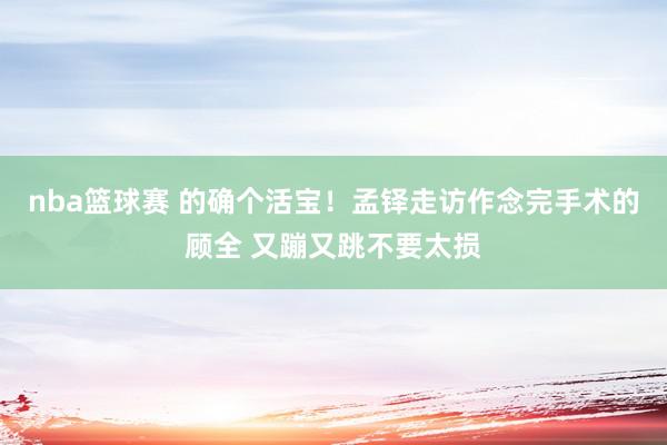 nba篮球赛 的确个活宝！孟铎走访作念完手术的顾全 又蹦又跳不要太损