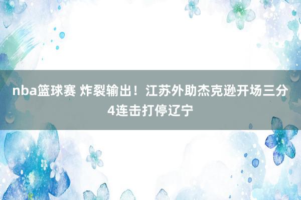 nba篮球赛 炸裂输出！江苏外助杰克逊开场三分4连击打停辽宁