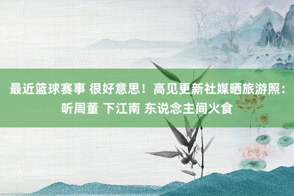 最近篮球赛事 很好意思！高见更新社媒晒旅游照：听周董 下江南 东说念主间火食