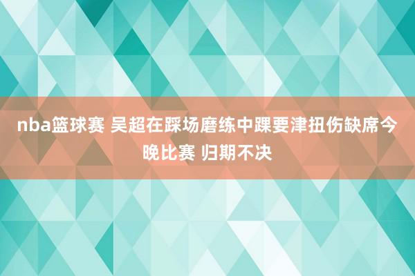 nba篮球赛 吴超在踩场磨练中踝要津扭伤缺席今晚比赛 归期不决