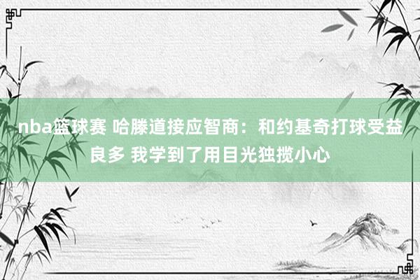 nba篮球赛 哈滕道接应智商：和约基奇打球受益良多 我学到了用目光独揽小心