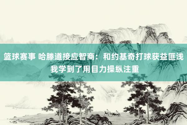 篮球赛事 哈滕道接应智商：和约基奇打球获益匪浅 我学到了用目力操纵注重