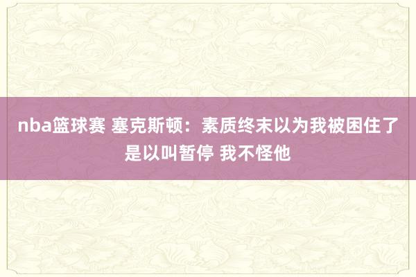 nba篮球赛 塞克斯顿：素质终末以为我被困住了是以叫暂停 我不怪他