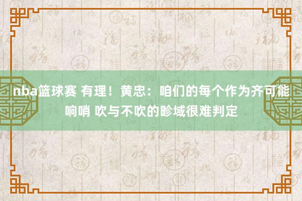 nba篮球赛 有理！黄忠：咱们的每个作为齐可能响哨 吹与不吹的畛域很难判定