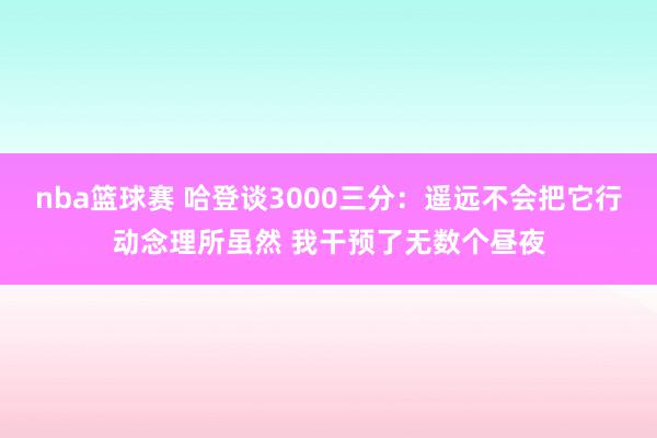 nba篮球赛 哈登谈3000三分：遥远不会把它行动念理所虽然 我干预了无数个昼夜