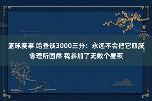 篮球赛事 哈登谈3000三分：永远不会把它四肢念理所固然 我参加了无数个昼夜