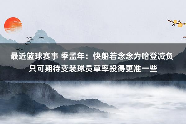 最近篮球赛事 季孟年：快船若念念为哈登减负 只可期待变装球员草率投得更准一些