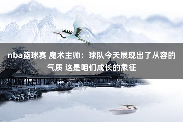 nba篮球赛 魔术主帅：球队今天展现出了从容的气质 这是咱们成长的象征