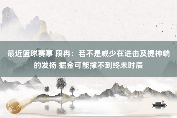 最近篮球赛事 段冉：若不是威少在进击及提神端的发扬 掘金可能撑不到终末时辰