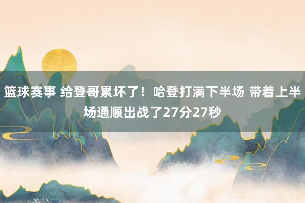 篮球赛事 给登哥累坏了！哈登打满下半场 带着上半场通顺出战了27分27秒