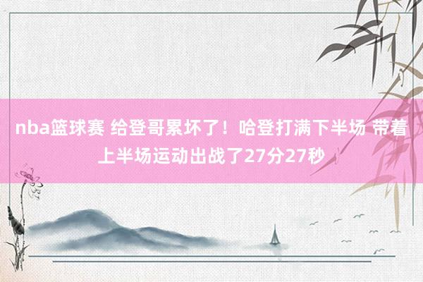 nba篮球赛 给登哥累坏了！哈登打满下半场 带着上半场运动出战了27分27秒