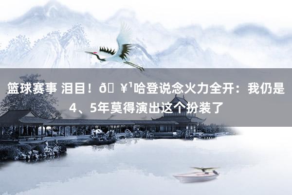 篮球赛事 泪目！🥹哈登说念火力全开：我仍是4、5年莫得演出这个扮装了