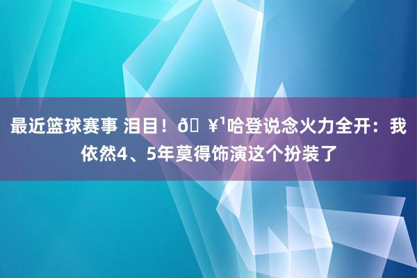 最近篮球赛事 泪目！🥹哈登说念火力全开：我依然4、5年莫得饰演这个扮装了