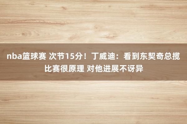 nba篮球赛 次节15分！丁威迪：看到东契奇总揽比赛很原理 对他进展不讶异