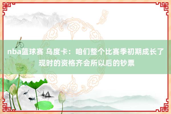 nba篮球赛 乌度卡：咱们整个比赛季初期成长了 现时的资格齐会所以后的钞票