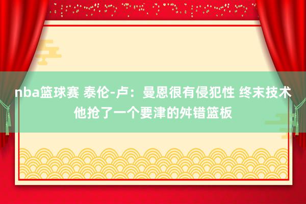 nba篮球赛 泰伦-卢：曼恩很有侵犯性 终末技术他抢了一个要津的舛错篮板